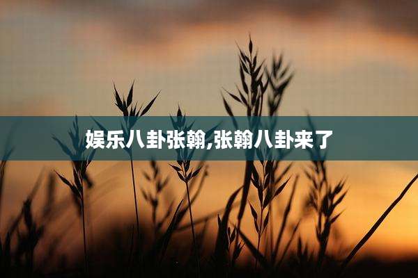 娱乐八卦张翰,张翰八卦来了