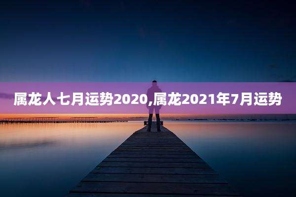 属龙人七月运势2020,属龙2021年7月运势