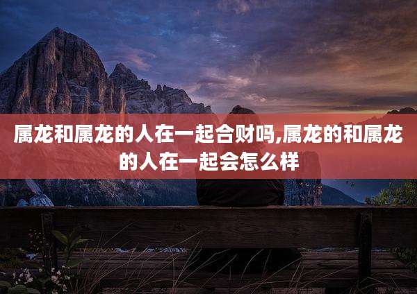 属龙和属龙的人在一起合财吗,属龙的和属龙的人在一起会怎么样
