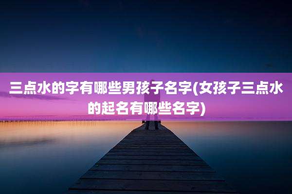三点水的字有哪些男孩子名字(女孩子三点水的起名有哪些名字)