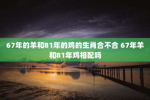 67年的羊和81年的鸡的生肖合不合 67年羊和81年鸡相配吗