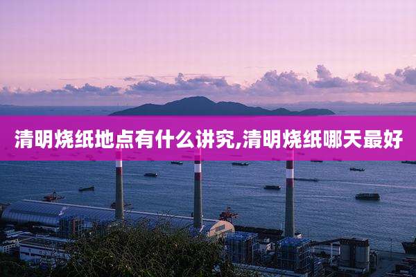 清明烧纸地点有什么讲究,清明烧纸哪天最好