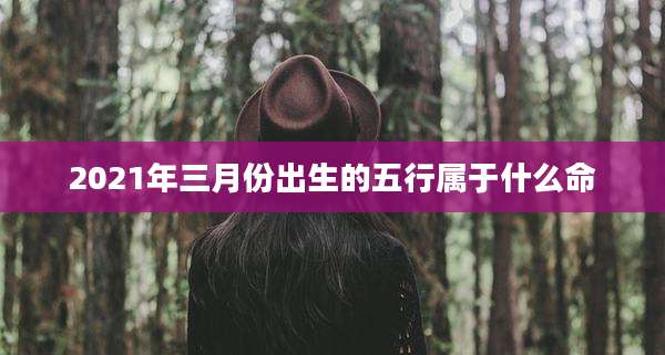 2021年三月份出生的五行属于什么命