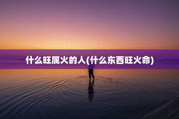 什么旺属火的人(什么东西旺火命)