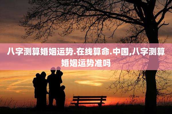 八字测算婚姻运势.在线算命.中国,八字测算婚姻运势准吗
