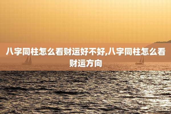 八字同柱怎么看财运好不好,八字同柱怎么看财运方向