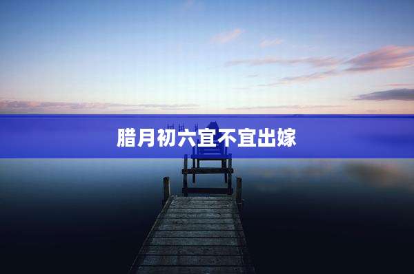 腊月初六宜不宜出嫁