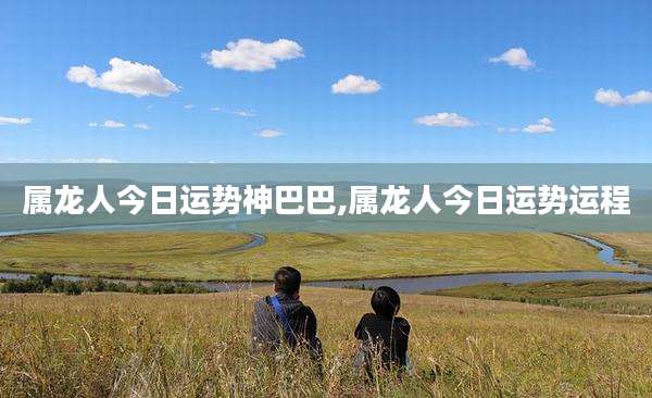 属龙人今日运势神巴巴,属龙人今日运势运程