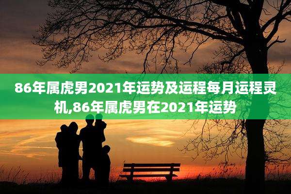 86年属虎男2021年运势及运程每月运程灵机,86年属虎男在2021年运势
