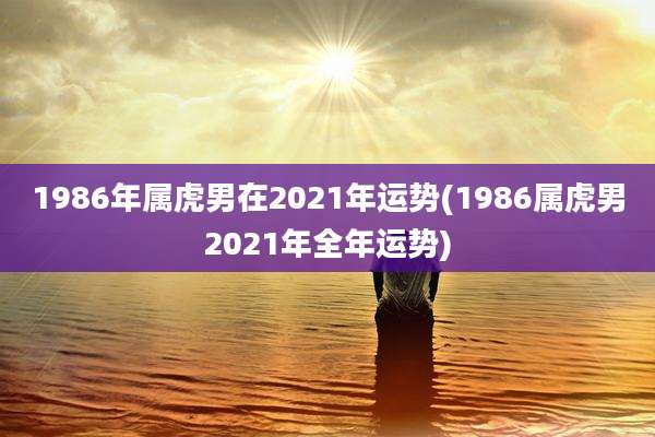 1986年属虎男在2021年运势(1986属虎男2021年全年运势)