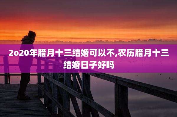 2o20年腊月十三结婚可以不,农历腊月十三结婚日子好吗