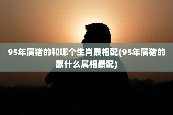 95年属猪的和哪个生肖最相配(95年属猪的跟什么属相最配)
