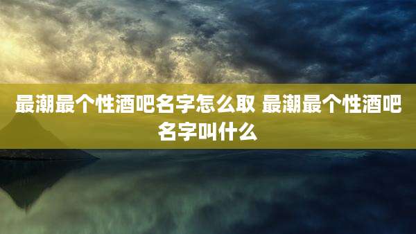 最潮最个性酒吧名字怎么取 最潮最个性酒吧名字叫什么