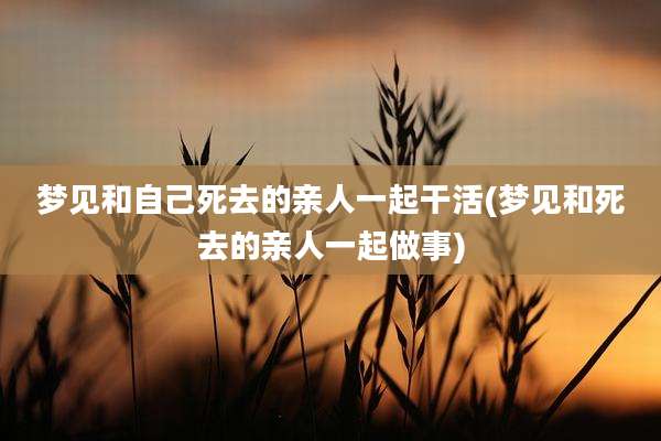 梦见和自己死去的亲人一起干活(梦见和死去的亲人一起做事)