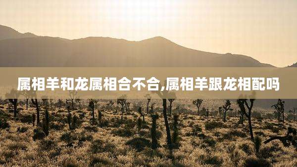 属相羊和龙属相合不合,属相羊跟龙相配吗