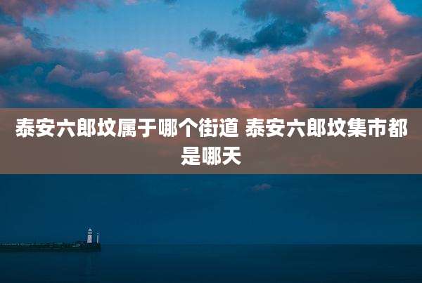 泰安六郎坟属于哪个街道 泰安六郎坟集市都是哪天