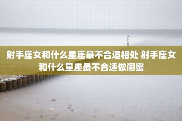 射手座女和什么星座最不合适相处 射手座女和什么星座最不合适做闺蜜