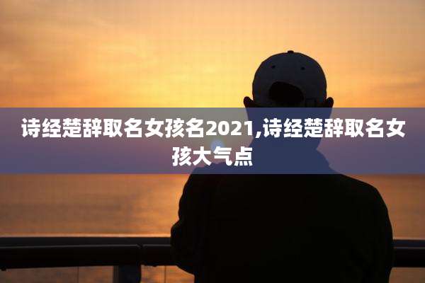 诗经楚辞取名女孩名2021,诗经楚辞取名女孩大气点