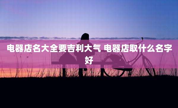 电器店名大全要吉利大气 电器店取什么名字好