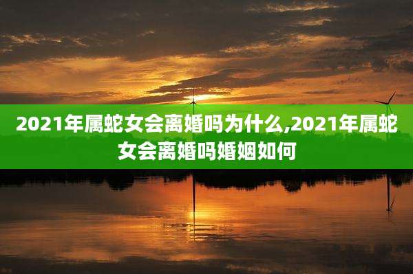 2021年属蛇女会离婚吗为什么,2021年属蛇女会离婚吗婚姻如何
