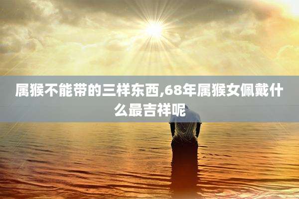 属猴不能带的三样东西,68年属猴女佩戴什么最吉祥呢