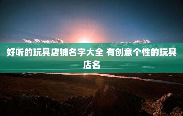 好听的玩具店铺名字大全 有创意个性的玩具店名