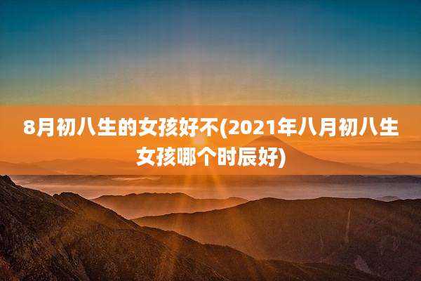 8月初八生的女孩好不(2021年八月初八生女孩哪个时辰好)