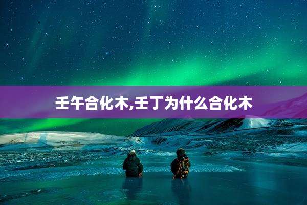壬午合化木,壬丁为什么合化木