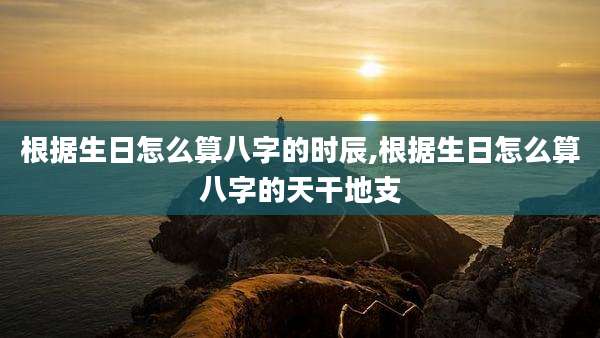 根据生日怎么算八字的时辰,根据生日怎么算八字的天干地支