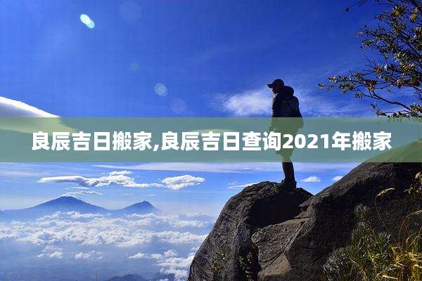 良辰吉日搬家,良辰吉日查询2021年搬家
