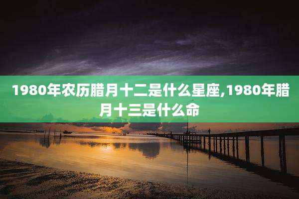 1980年农历腊月十二是什么星座,1980年腊月十三是什么命