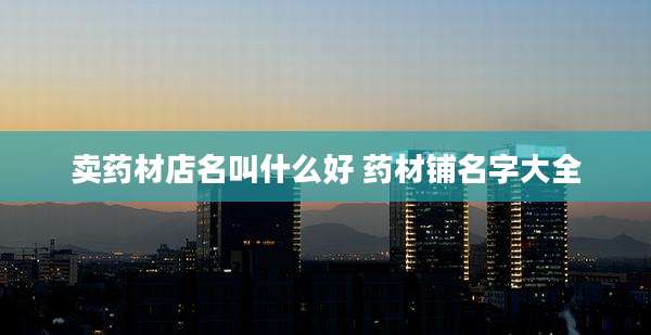 卖药材店名叫什么好 药材铺名字大全