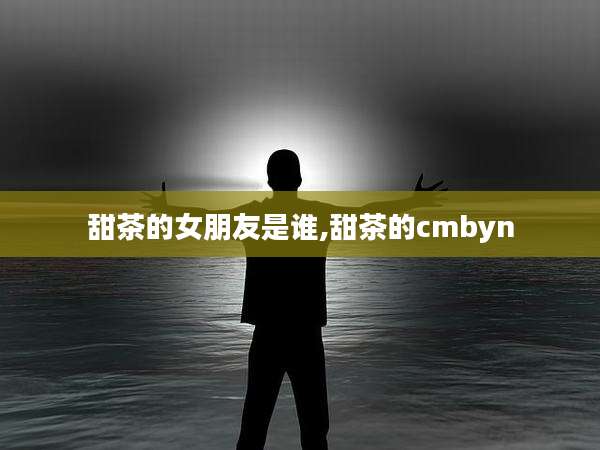 甜茶的女朋友是谁,甜茶的cmbyn