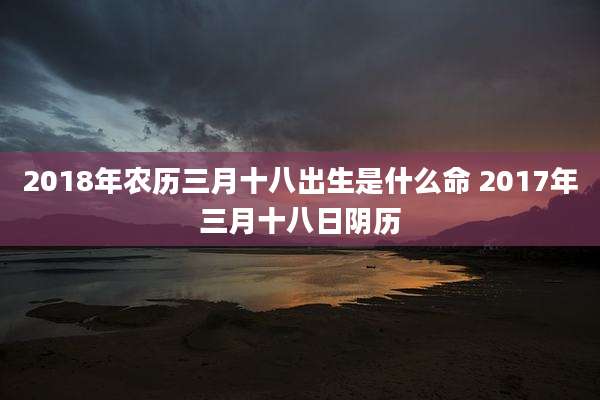 2018年农历三月十八出生是什么命 2017年三月十八日阴历