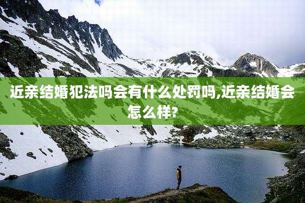 近亲结婚犯法吗会有什么处罚吗,近亲结婚会怎么样?