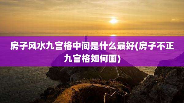 房子风水九宫格中间是什么最好(房子不正九宫格如何画)