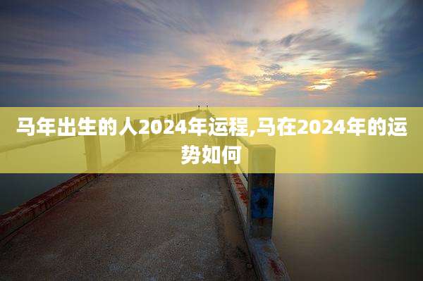 马年出生的人2024年运程,马在2024年的运势如何
