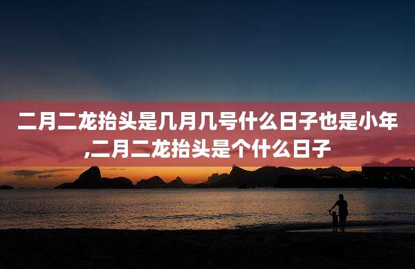 二月二龙抬头是几月几号什么日子也是小年,二月二龙抬头是个什么日子