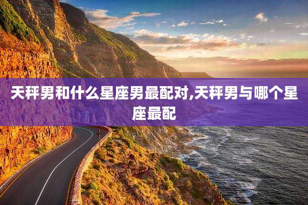 天秤男和什么星座男最配对,天秤男与哪个星座最配