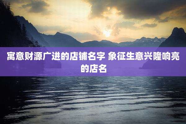 寓意财源广进的店铺名字 象征生意兴隆响亮的店名