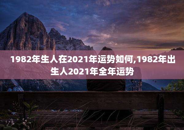 1982年生人在2021年运势如何,1982年出生人2021年全年运势