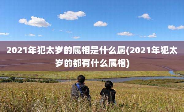 2021年犯太岁的属相是什么属(2021年犯太岁的都有什么属相)