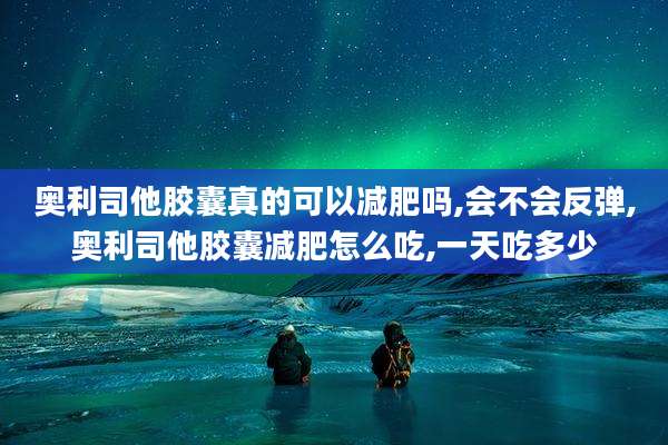 奥利司他胶囊真的可以减肥吗,会不会反弹,奥利司他胶囊减肥怎么吃,一天吃多少