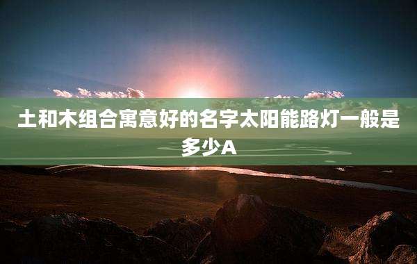 土和木组合寓意好的名字太阳能路灯一般是多少A
