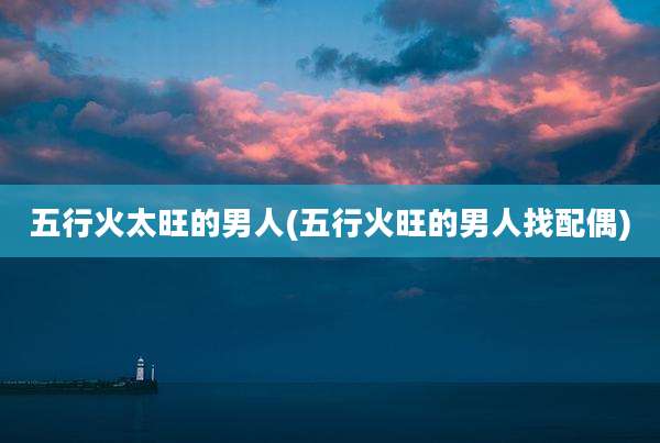 五行火太旺的男人(五行火旺的男人找配偶)
