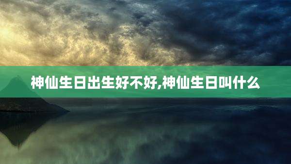 神仙生日出生好不好,神仙生日叫什么