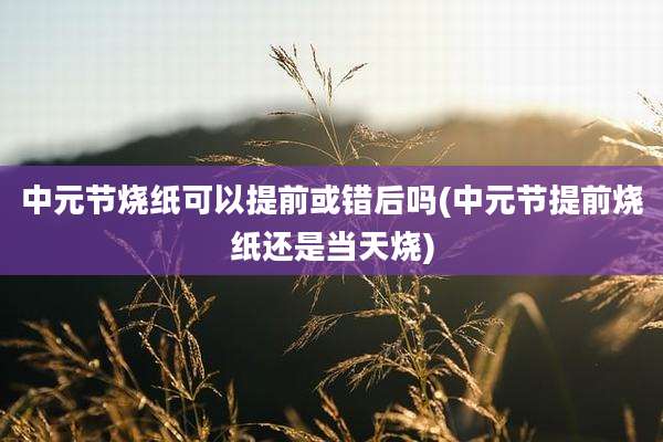 中元节烧纸可以提前或错后吗(中元节提前烧纸还是当天烧)
