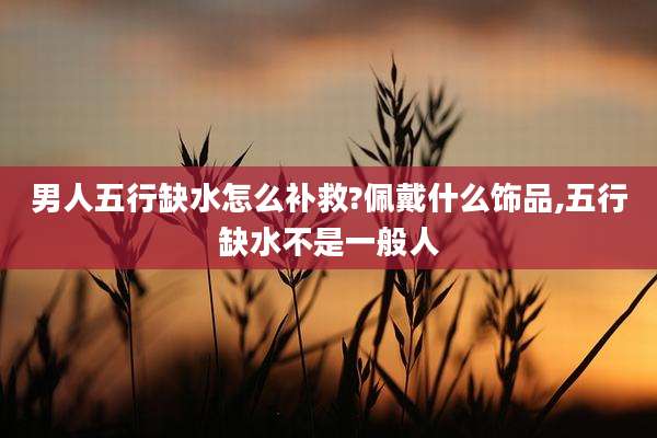 男人五行缺水怎么补救?佩戴什么饰品,五行缺水不是一般人