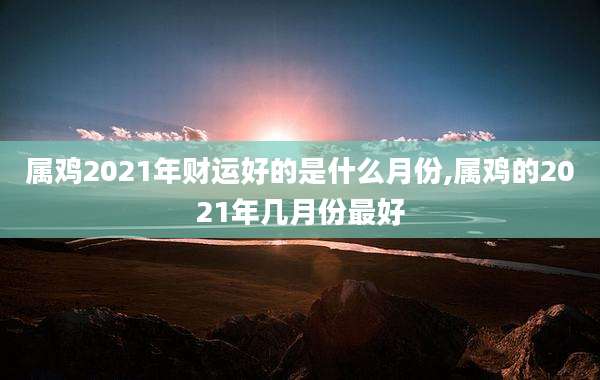 属鸡2021年财运好的是什么月份,属鸡的2021年几月份最好