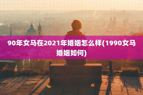 90年女马在2021年婚姻怎么样(1990女马婚姻如何)